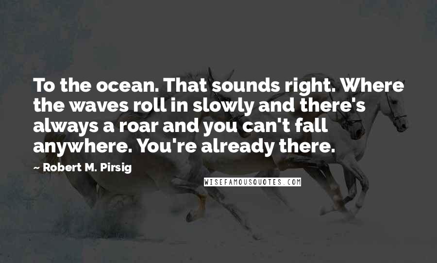 Robert M. Pirsig Quotes: To the ocean. That sounds right. Where the waves roll in slowly and there's always a roar and you can't fall anywhere. You're already there.