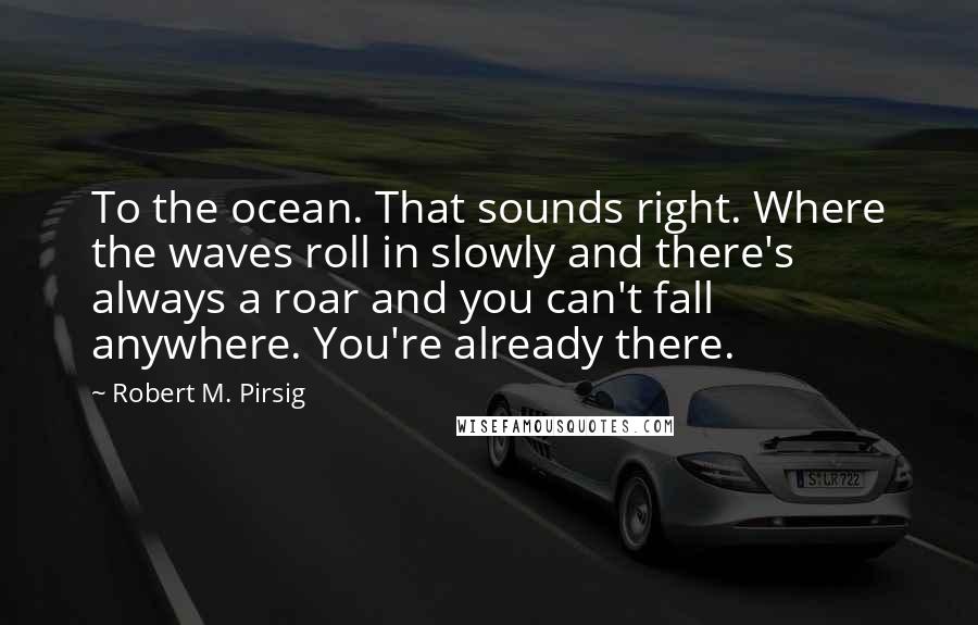 Robert M. Pirsig Quotes: To the ocean. That sounds right. Where the waves roll in slowly and there's always a roar and you can't fall anywhere. You're already there.