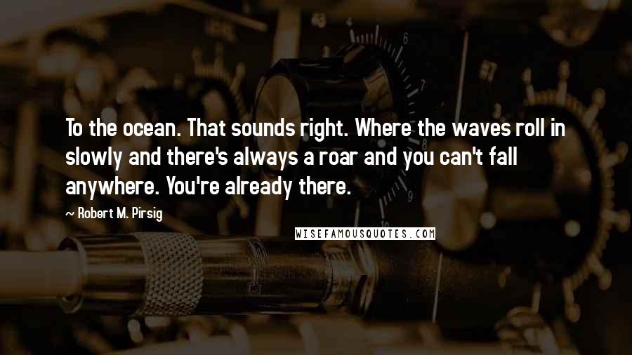 Robert M. Pirsig Quotes: To the ocean. That sounds right. Where the waves roll in slowly and there's always a roar and you can't fall anywhere. You're already there.