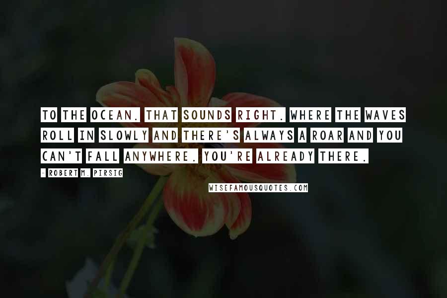 Robert M. Pirsig Quotes: To the ocean. That sounds right. Where the waves roll in slowly and there's always a roar and you can't fall anywhere. You're already there.