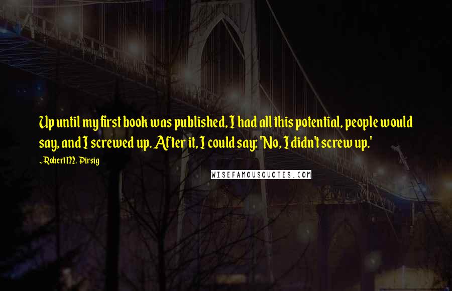 Robert M. Pirsig Quotes: Up until my first book was published, I had all this potential, people would say, and I screwed up. After it, I could say: 'No, I didn't screw up.'