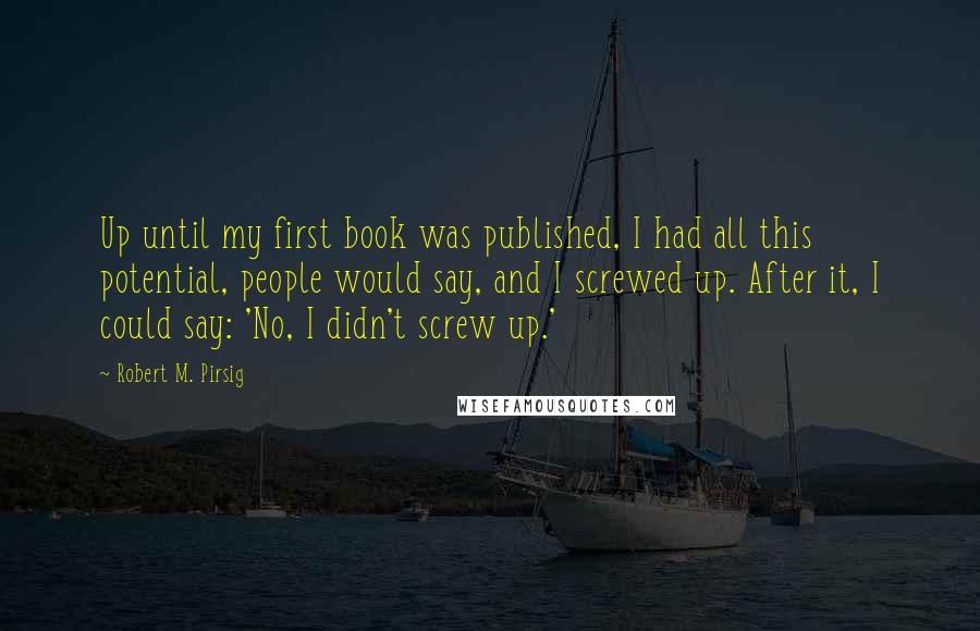 Robert M. Pirsig Quotes: Up until my first book was published, I had all this potential, people would say, and I screwed up. After it, I could say: 'No, I didn't screw up.'