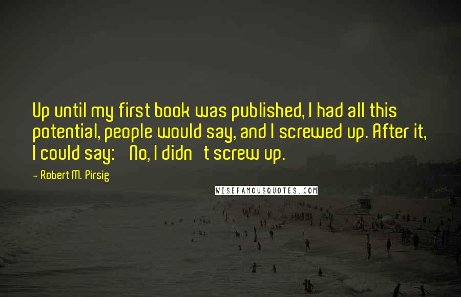 Robert M. Pirsig Quotes: Up until my first book was published, I had all this potential, people would say, and I screwed up. After it, I could say: 'No, I didn't screw up.'