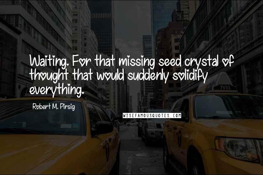 Robert M. Pirsig Quotes: Waiting. For that missing seed crystal of thought that would suddenly solidify everything.