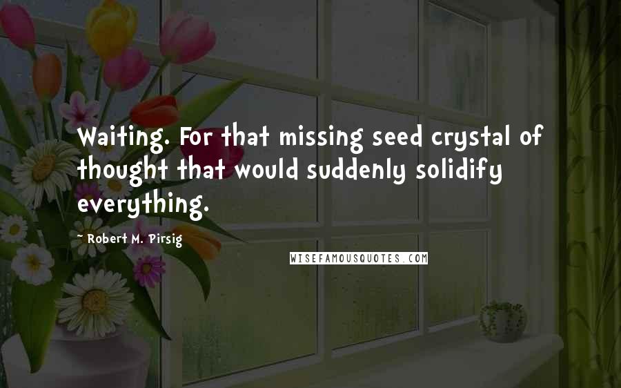 Robert M. Pirsig Quotes: Waiting. For that missing seed crystal of thought that would suddenly solidify everything.