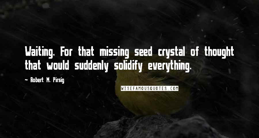 Robert M. Pirsig Quotes: Waiting. For that missing seed crystal of thought that would suddenly solidify everything.