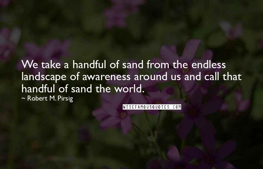 Robert M. Pirsig Quotes: We take a handful of sand from the endless landscape of awareness around us and call that handful of sand the world.
