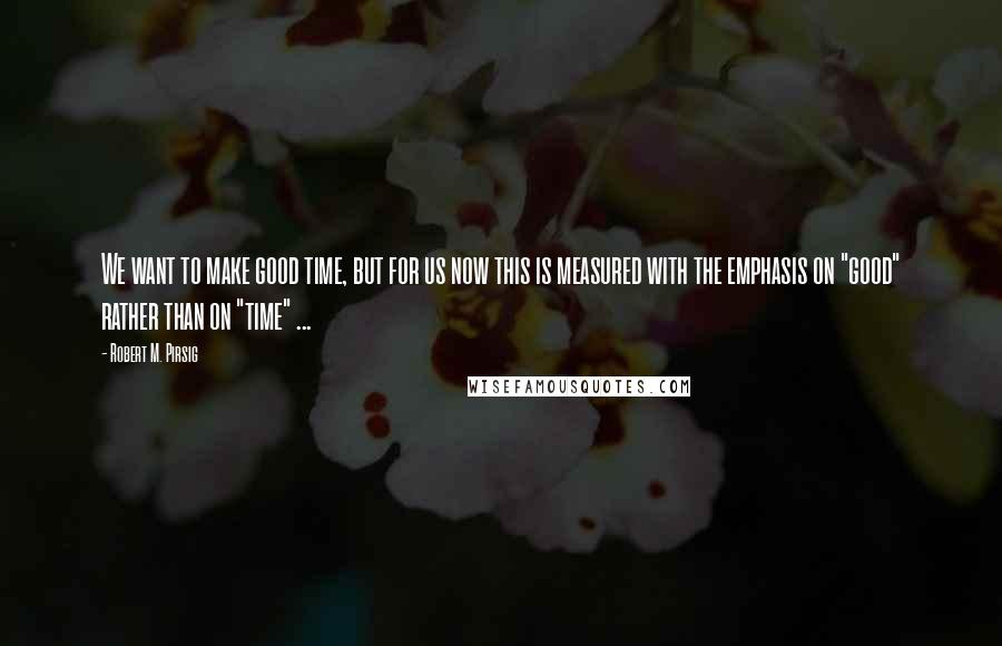 Robert M. Pirsig Quotes: We want to make good time, but for us now this is measured with the emphasis on "good" rather than on "time" ...