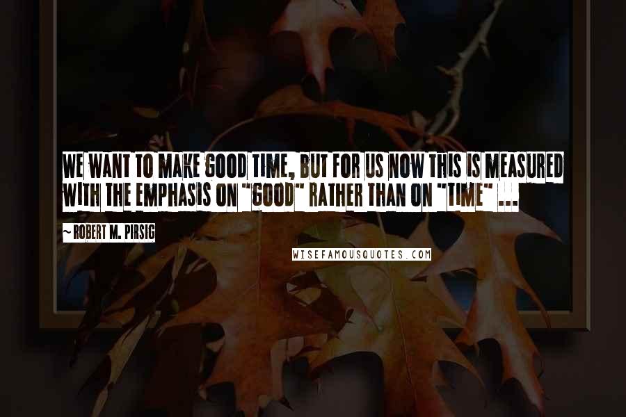 Robert M. Pirsig Quotes: We want to make good time, but for us now this is measured with the emphasis on "good" rather than on "time" ...