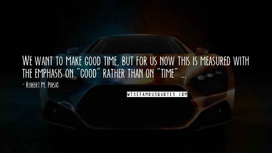 Robert M. Pirsig Quotes: We want to make good time, but for us now this is measured with the emphasis on "good" rather than on "time" ...