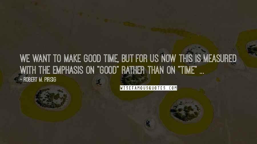 Robert M. Pirsig Quotes: We want to make good time, but for us now this is measured with the emphasis on "good" rather than on "time" ...