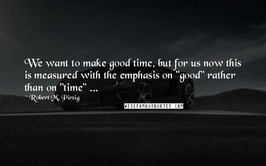 Robert M. Pirsig Quotes: We want to make good time, but for us now this is measured with the emphasis on "good" rather than on "time" ...