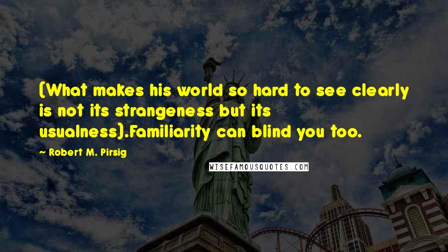 Robert M. Pirsig Quotes: (What makes his world so hard to see clearly is not its strangeness but its usualness).Familiarity can blind you too.