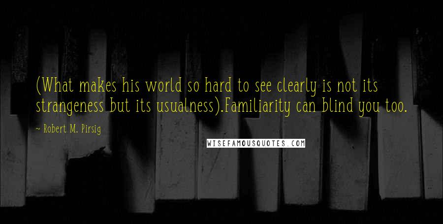 Robert M. Pirsig Quotes: (What makes his world so hard to see clearly is not its strangeness but its usualness).Familiarity can blind you too.