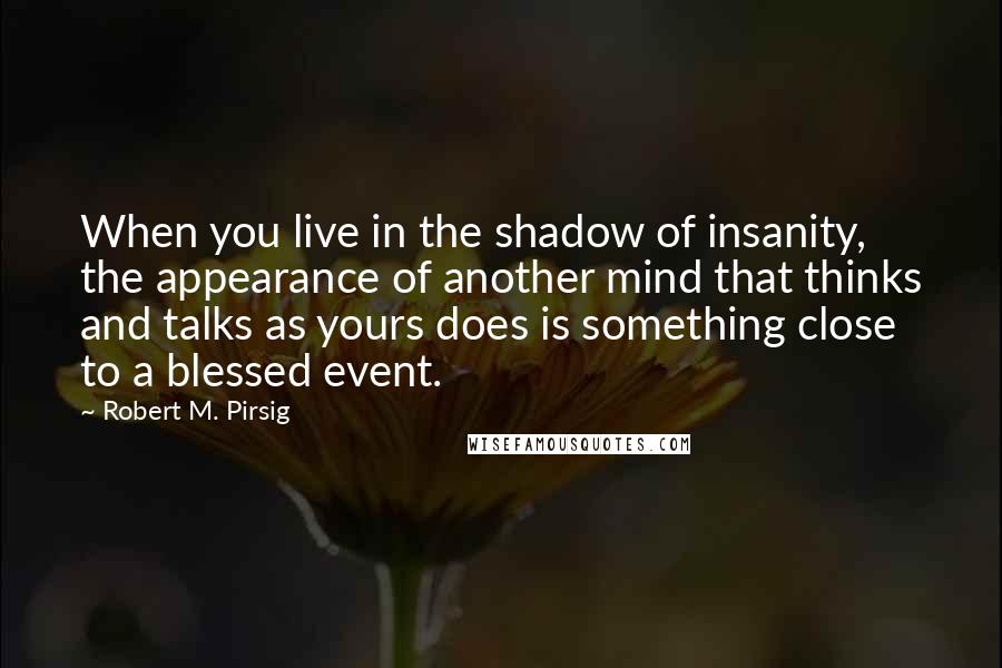 Robert M. Pirsig Quotes: When you live in the shadow of insanity, the appearance of another mind that thinks and talks as yours does is something close to a blessed event.