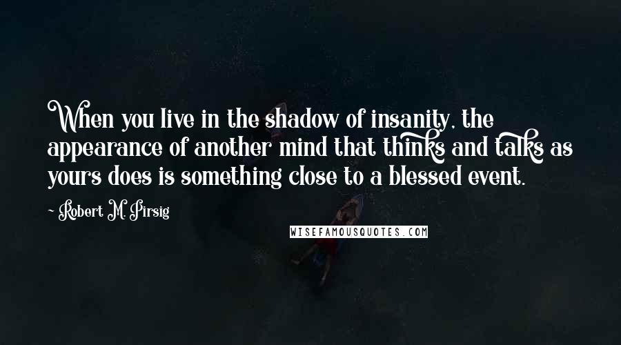 Robert M. Pirsig Quotes: When you live in the shadow of insanity, the appearance of another mind that thinks and talks as yours does is something close to a blessed event.