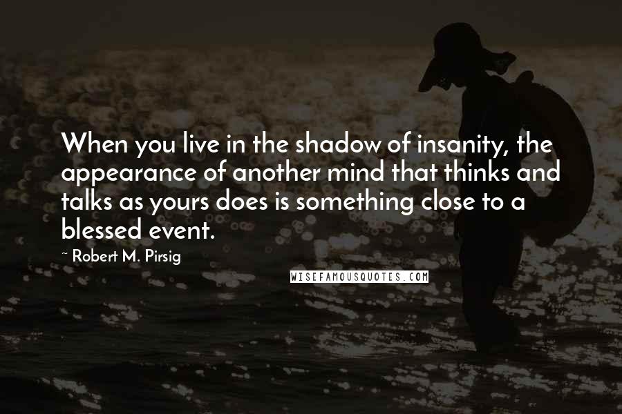 Robert M. Pirsig Quotes: When you live in the shadow of insanity, the appearance of another mind that thinks and talks as yours does is something close to a blessed event.