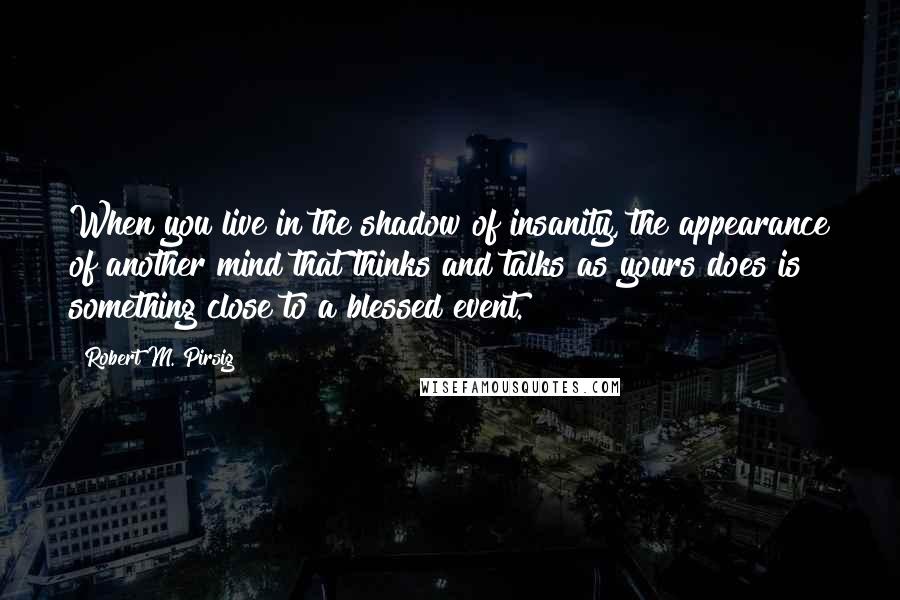 Robert M. Pirsig Quotes: When you live in the shadow of insanity, the appearance of another mind that thinks and talks as yours does is something close to a blessed event.