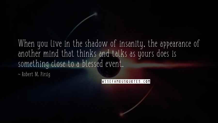 Robert M. Pirsig Quotes: When you live in the shadow of insanity, the appearance of another mind that thinks and talks as yours does is something close to a blessed event.