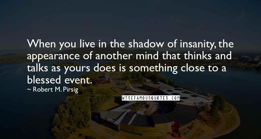 Robert M. Pirsig Quotes: When you live in the shadow of insanity, the appearance of another mind that thinks and talks as yours does is something close to a blessed event.