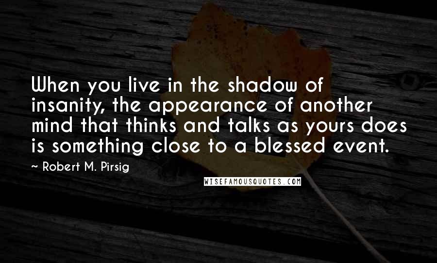 Robert M. Pirsig Quotes: When you live in the shadow of insanity, the appearance of another mind that thinks and talks as yours does is something close to a blessed event.