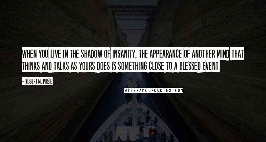 Robert M. Pirsig Quotes: When you live in the shadow of insanity, the appearance of another mind that thinks and talks as yours does is something close to a blessed event.