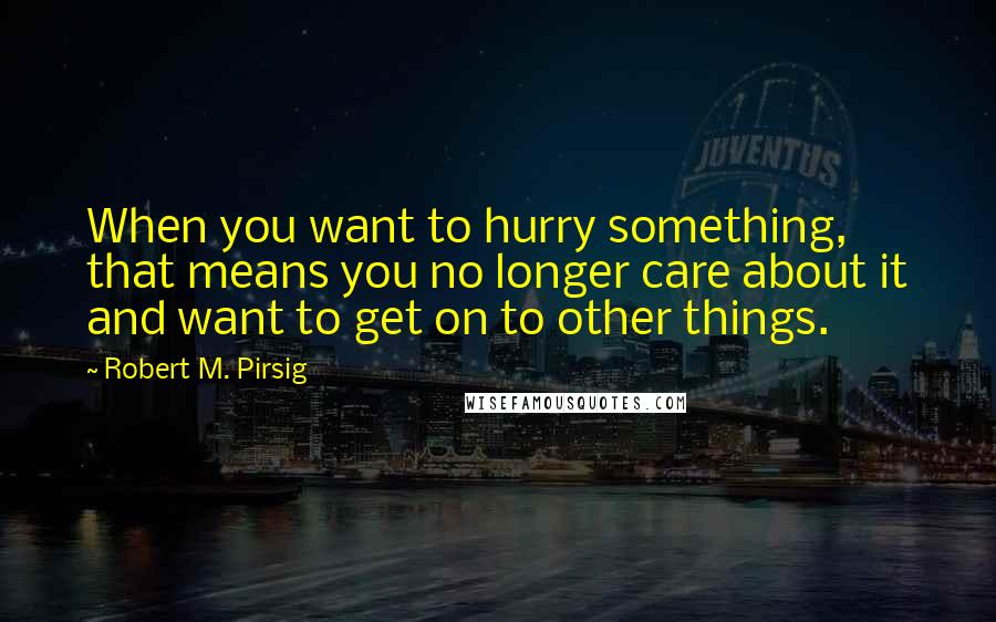 Robert M. Pirsig Quotes: When you want to hurry something, that means you no longer care about it and want to get on to other things.