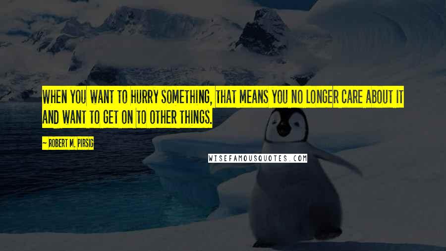 Robert M. Pirsig Quotes: When you want to hurry something, that means you no longer care about it and want to get on to other things.