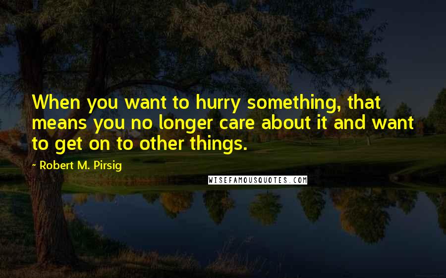 Robert M. Pirsig Quotes: When you want to hurry something, that means you no longer care about it and want to get on to other things.