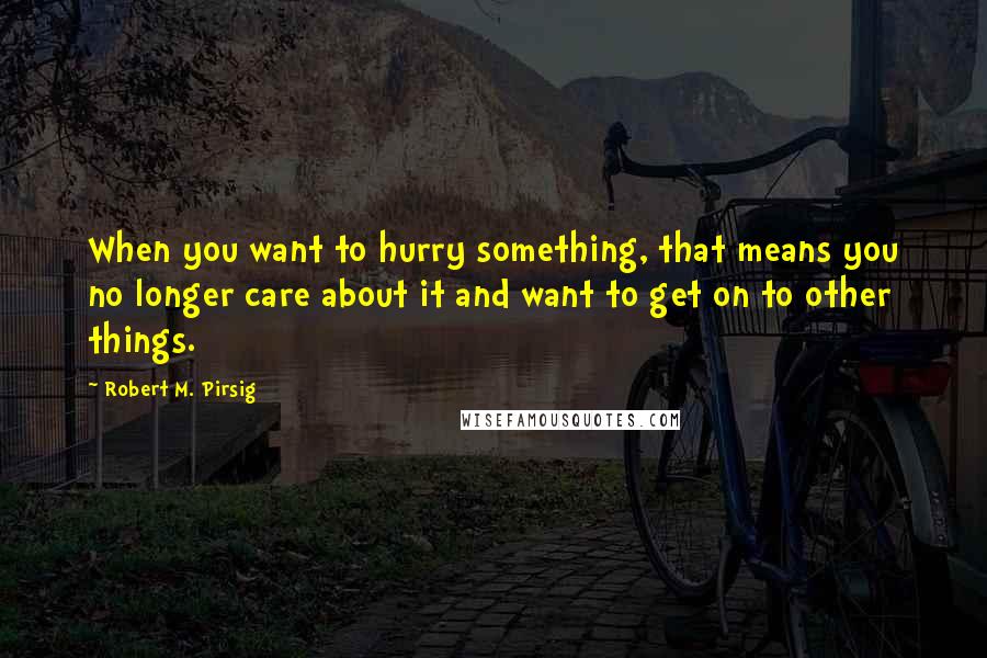 Robert M. Pirsig Quotes: When you want to hurry something, that means you no longer care about it and want to get on to other things.