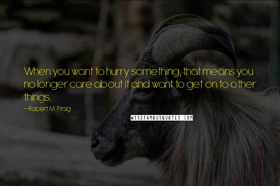 Robert M. Pirsig Quotes: When you want to hurry something, that means you no longer care about it and want to get on to other things.