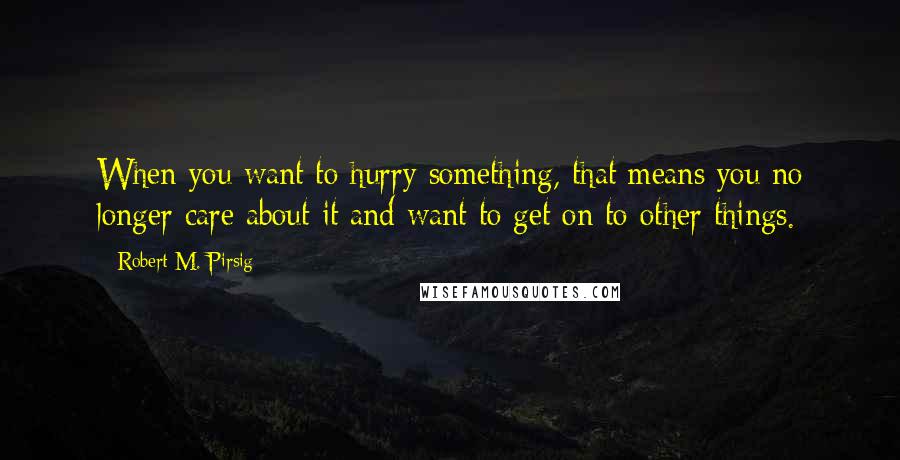 Robert M. Pirsig Quotes: When you want to hurry something, that means you no longer care about it and want to get on to other things.