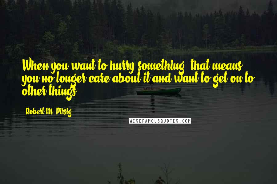 Robert M. Pirsig Quotes: When you want to hurry something, that means you no longer care about it and want to get on to other things.