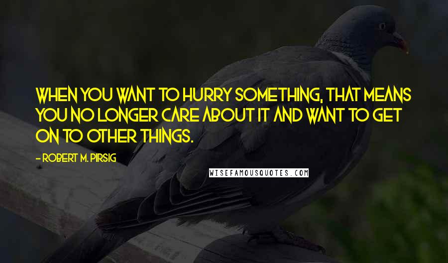 Robert M. Pirsig Quotes: When you want to hurry something, that means you no longer care about it and want to get on to other things.