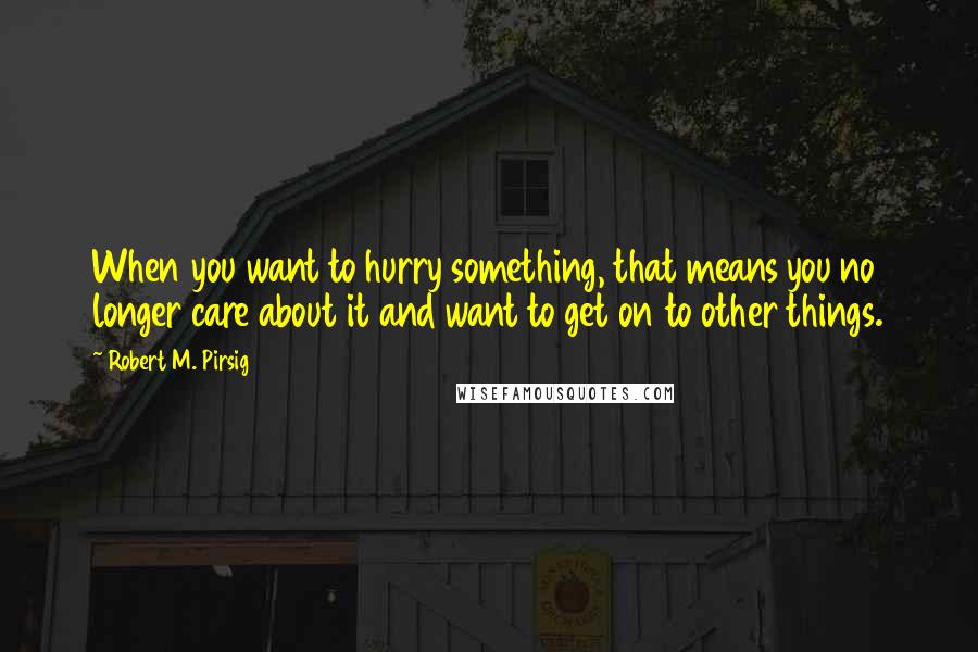 Robert M. Pirsig Quotes: When you want to hurry something, that means you no longer care about it and want to get on to other things.