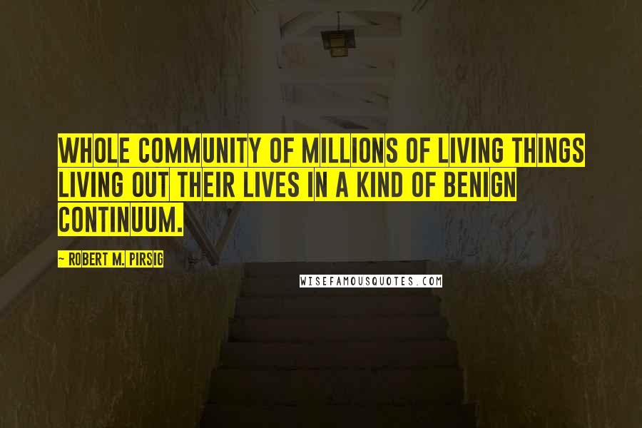 Robert M. Pirsig Quotes: Whole community of millions of living things living out their lives in a kind of benign continuum.