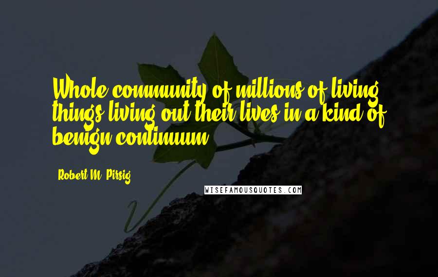 Robert M. Pirsig Quotes: Whole community of millions of living things living out their lives in a kind of benign continuum.