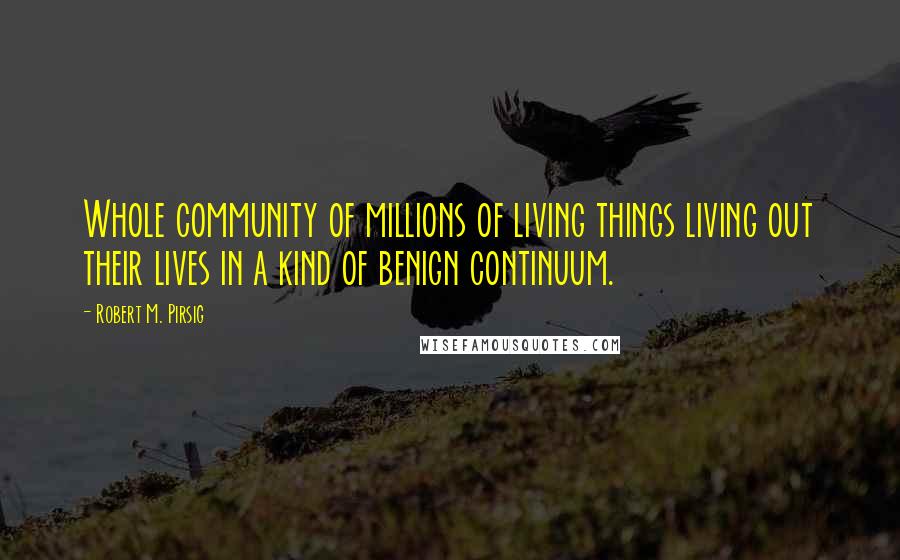 Robert M. Pirsig Quotes: Whole community of millions of living things living out their lives in a kind of benign continuum.