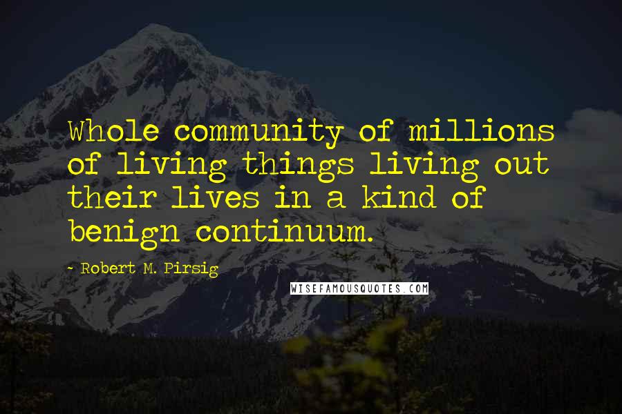 Robert M. Pirsig Quotes: Whole community of millions of living things living out their lives in a kind of benign continuum.