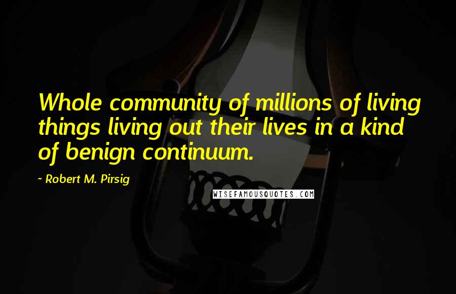 Robert M. Pirsig Quotes: Whole community of millions of living things living out their lives in a kind of benign continuum.