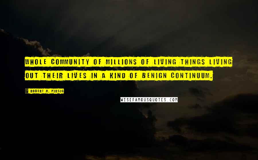 Robert M. Pirsig Quotes: Whole community of millions of living things living out their lives in a kind of benign continuum.