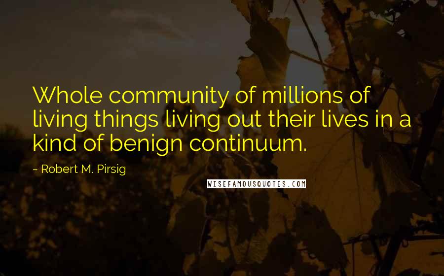 Robert M. Pirsig Quotes: Whole community of millions of living things living out their lives in a kind of benign continuum.