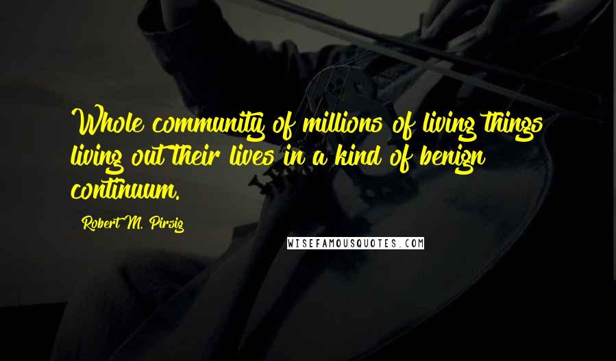 Robert M. Pirsig Quotes: Whole community of millions of living things living out their lives in a kind of benign continuum.