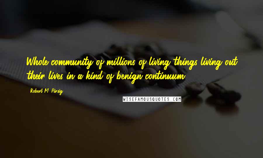 Robert M. Pirsig Quotes: Whole community of millions of living things living out their lives in a kind of benign continuum.