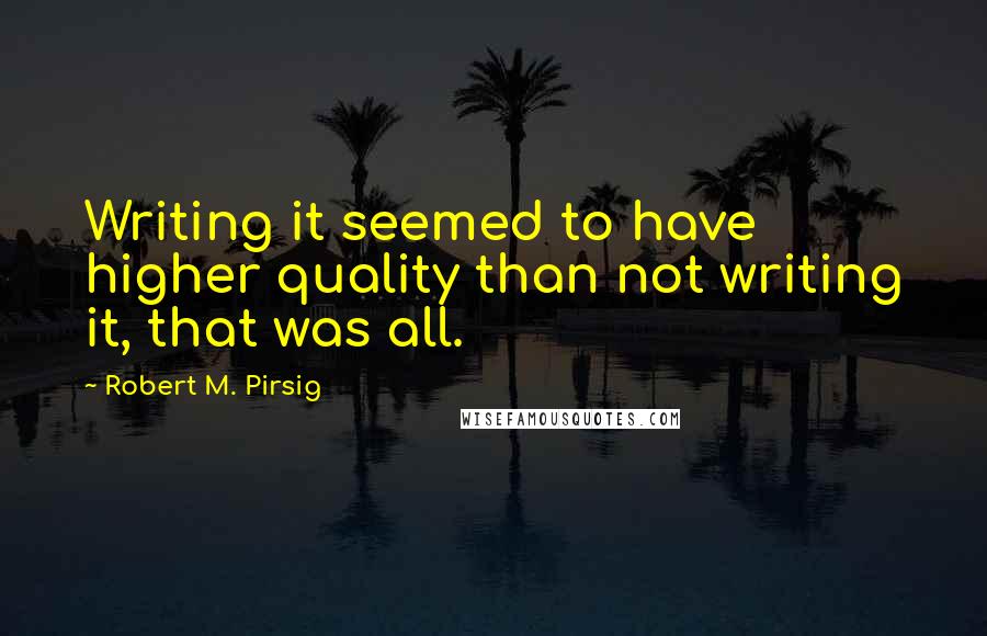 Robert M. Pirsig Quotes: Writing it seemed to have higher quality than not writing it, that was all.