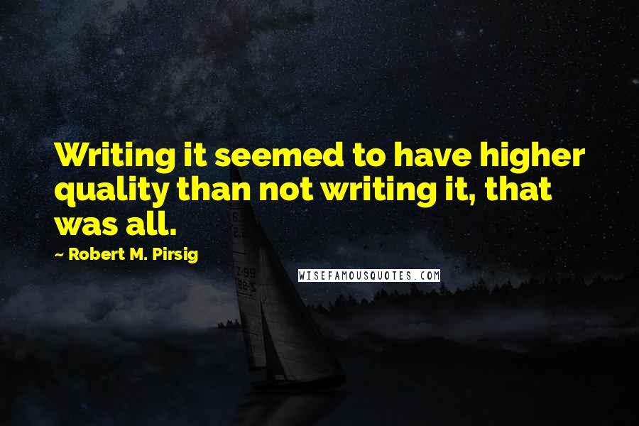 Robert M. Pirsig Quotes: Writing it seemed to have higher quality than not writing it, that was all.