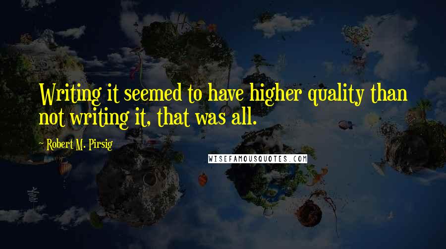 Robert M. Pirsig Quotes: Writing it seemed to have higher quality than not writing it, that was all.