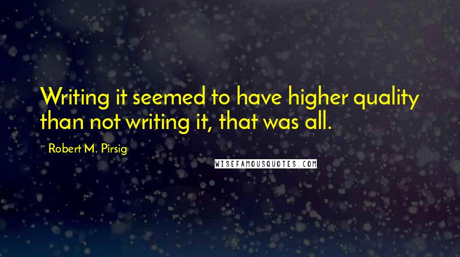 Robert M. Pirsig Quotes: Writing it seemed to have higher quality than not writing it, that was all.