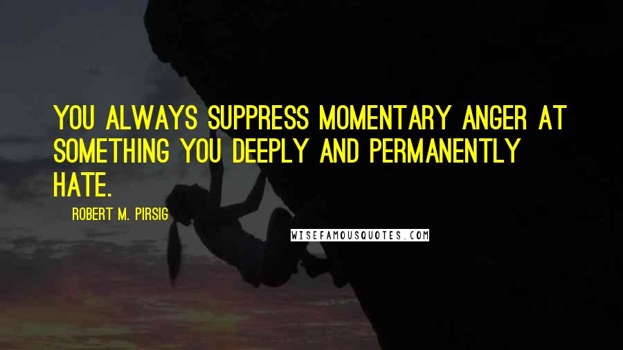 Robert M. Pirsig Quotes: You always suppress momentary anger at something you deeply and permanently hate.