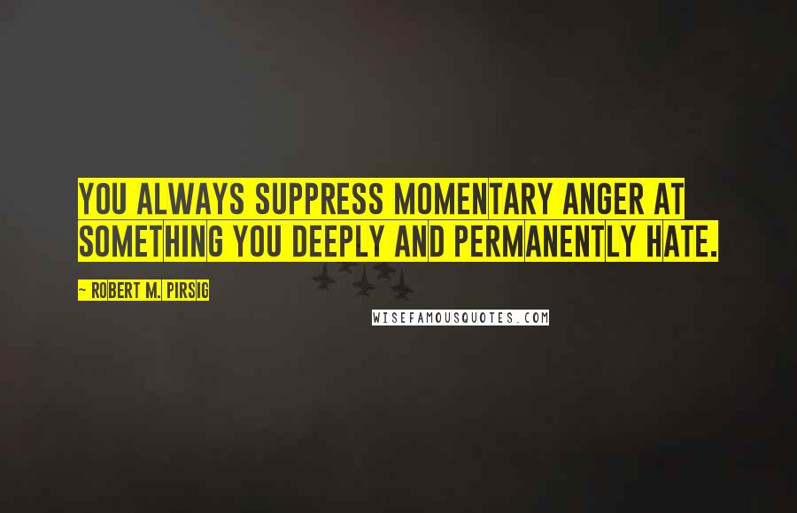 Robert M. Pirsig Quotes: You always suppress momentary anger at something you deeply and permanently hate.